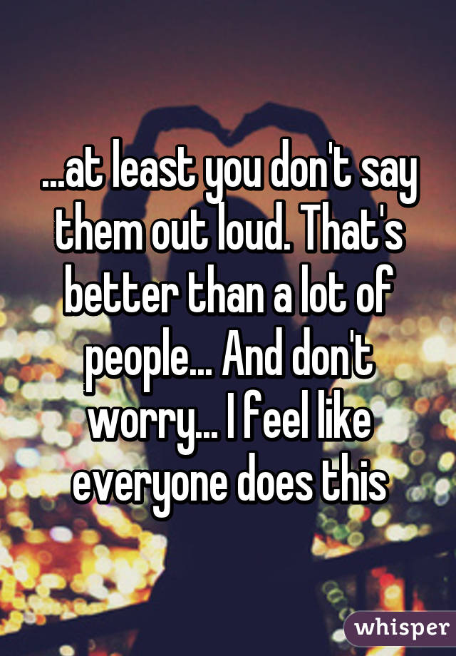 ...at least you don't say them out loud. That's better than a lot of people... And don't worry... I feel like everyone does this