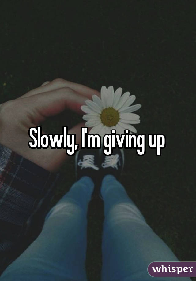 Slowly, I'm giving up 