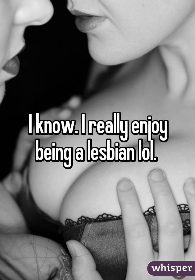 I know. I really enjoy being a lesbian lol. 