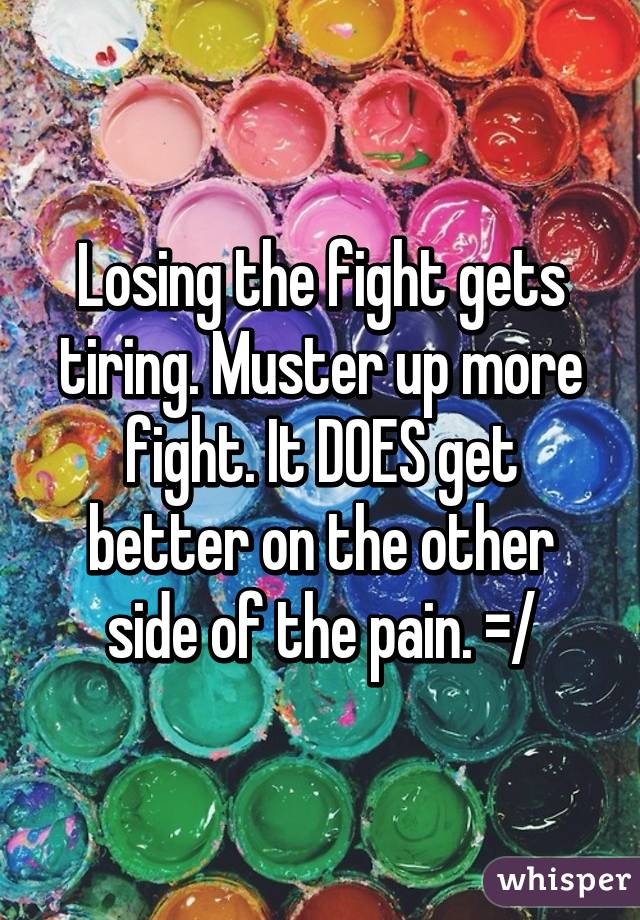Losing the fight gets tiring. Muster up more fight. It DOES get better on the other side of the pain. =/