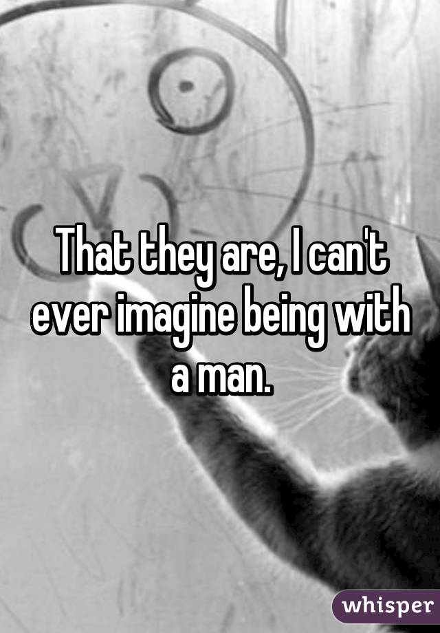 That they are, I can't ever imagine being with a man.