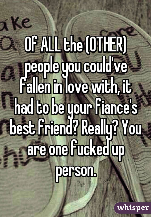 Of ALL the (OTHER) people you could've fallen in love with, it had to be your fiance's best friend? Really? You are one fucked up person.