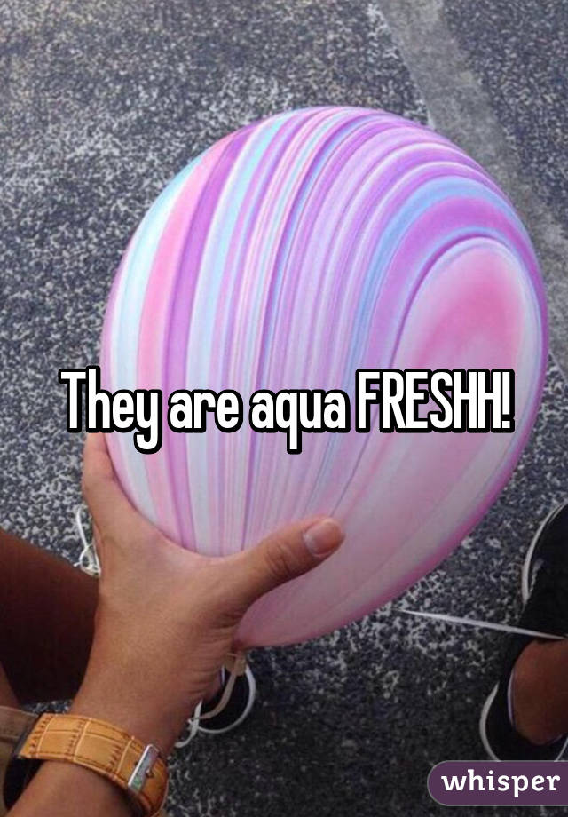 They are aqua FRESHH!