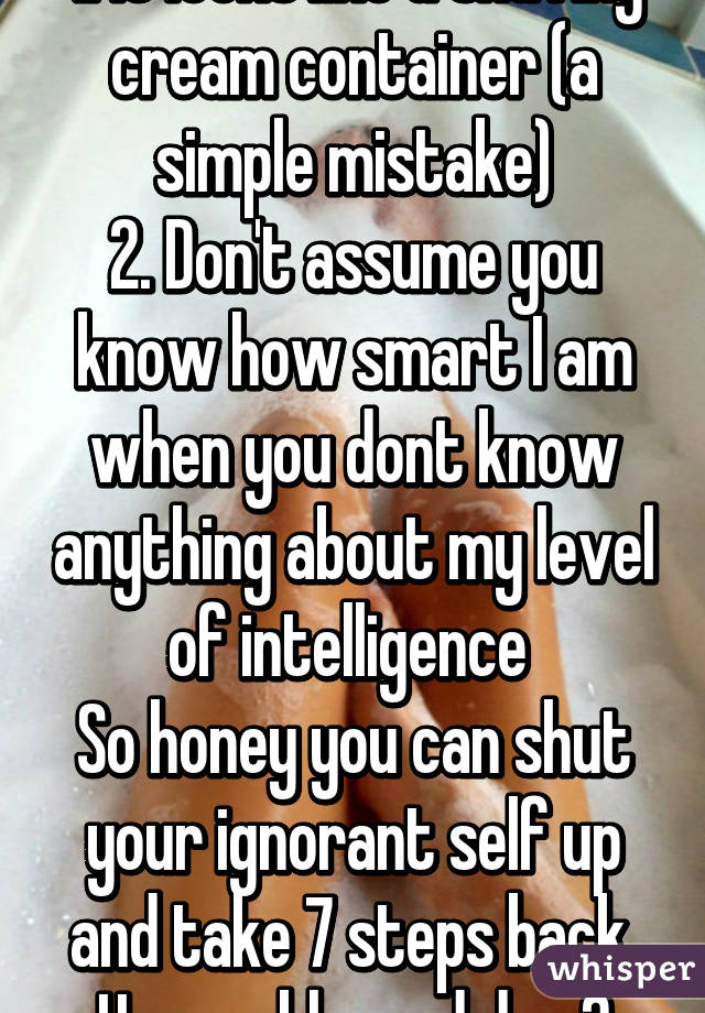 1. It looks like a shaving cream container (a simple mistake)
2. Don't assume you know how smart I am when you dont know anything about my level of intelligence 
So honey you can shut your ignorant self up and take 7 steps back. Have a blessed day 😊