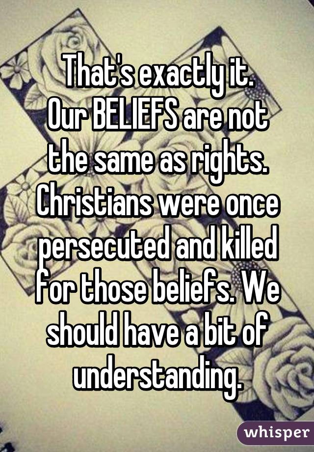 That's exactly it.
Our BELIEFS are not the same as rights. Christians were once persecuted and killed for those beliefs. We should have a bit of understanding.