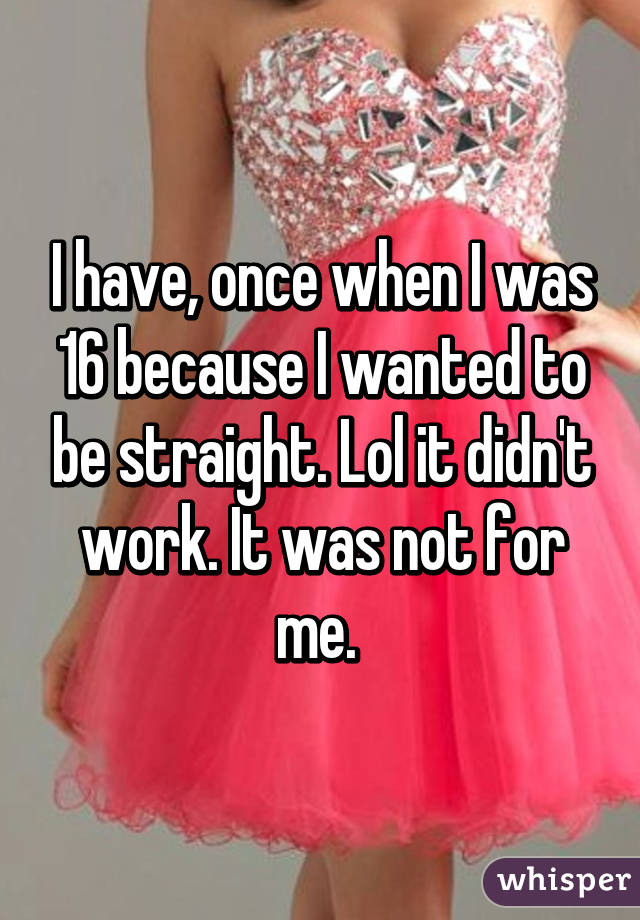 I have, once when I was 16 because I wanted to be straight. Lol it didn't work. It was not for me. 