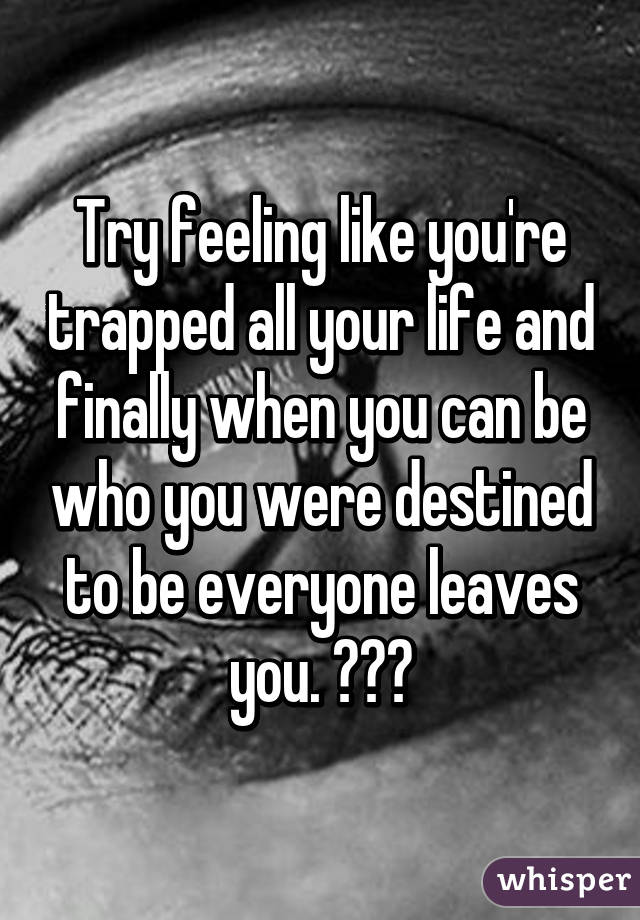 Try feeling like you're trapped all your life and finally when you can be who you were destined to be everyone leaves you. 😔😔😔