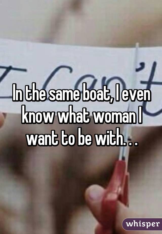 In the same boat, I even know what woman I want to be with. . .
