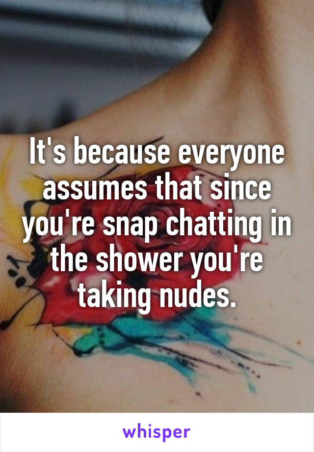 It's because everyone assumes that since you're snap chatting in the shower you're taking nudes.