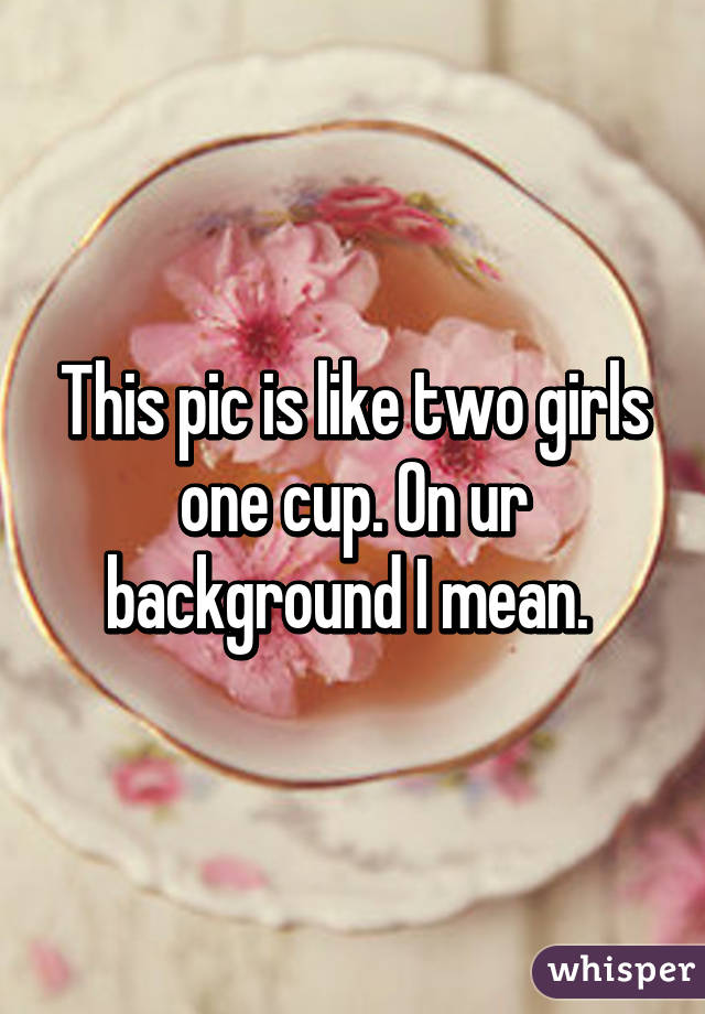 This pic is like two girls one cup. On ur background I mean. 