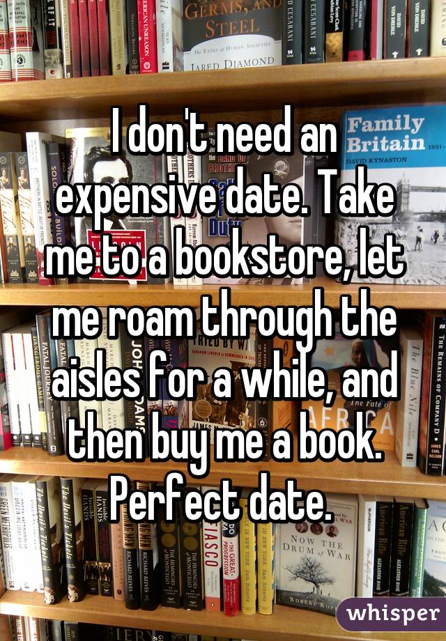 I don't need an expensive date. Take me to a bookstore, let me roam through the aisles for a while, and then buy me a book. Perfect date. 