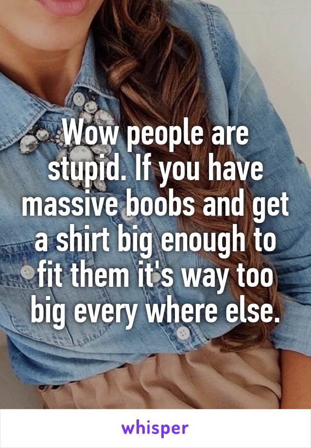 Wow people are stupid. If you have massive boobs and get a shirt big enough to fit them it's way too big every where else.
