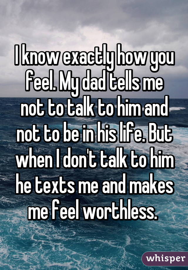 I know exactly how you feel. My dad tells me not to talk to him and not to be in his life. But when I don't talk to him he texts me and makes me feel worthless. 