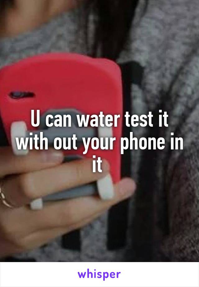 U can water test it with out your phone in it 