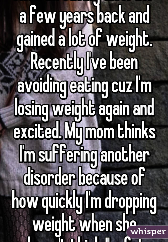 I had an eating disorder a few years back and gained a lot of weight. Recently I've been avoiding eating cuz I'm losing weight again and excited. My mom thinks I'm suffering another disorder because of how quickly I'm dropping weight when she doesn't think I'm fat