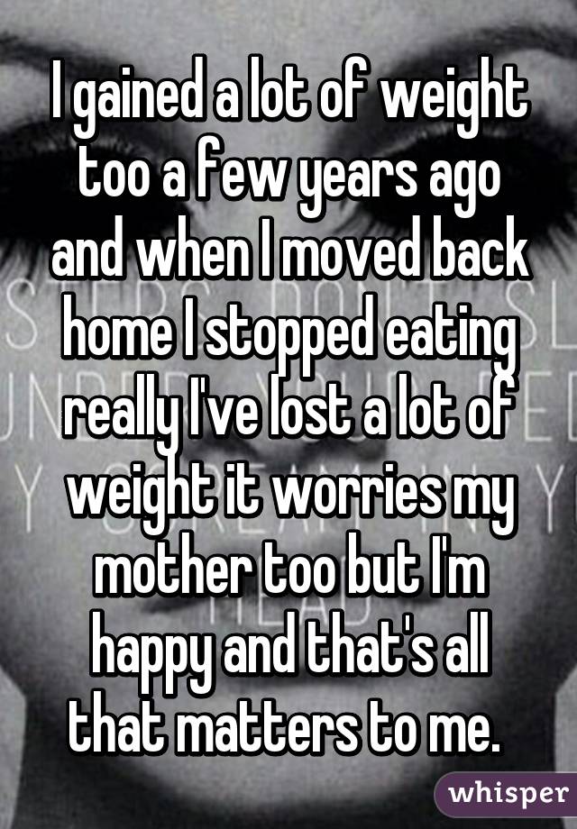 I gained a lot of weight too a few years ago and when I moved back home I stopped eating really I've lost a lot of weight it worries my mother too but I'm happy and that's all that matters to me. 