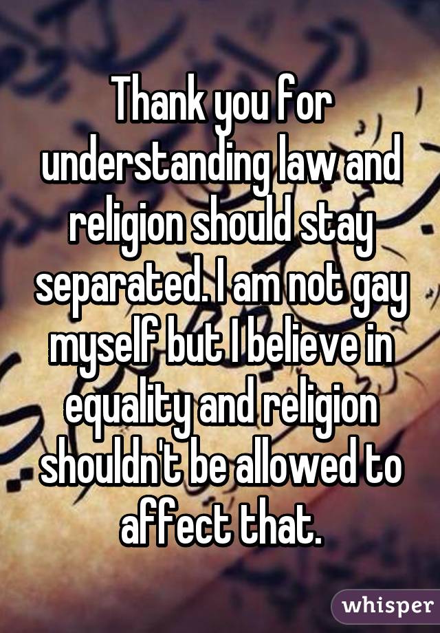 Thank you for understanding law and religion should stay separated. I am not gay myself but I believe in equality and religion shouldn't be allowed to affect that.