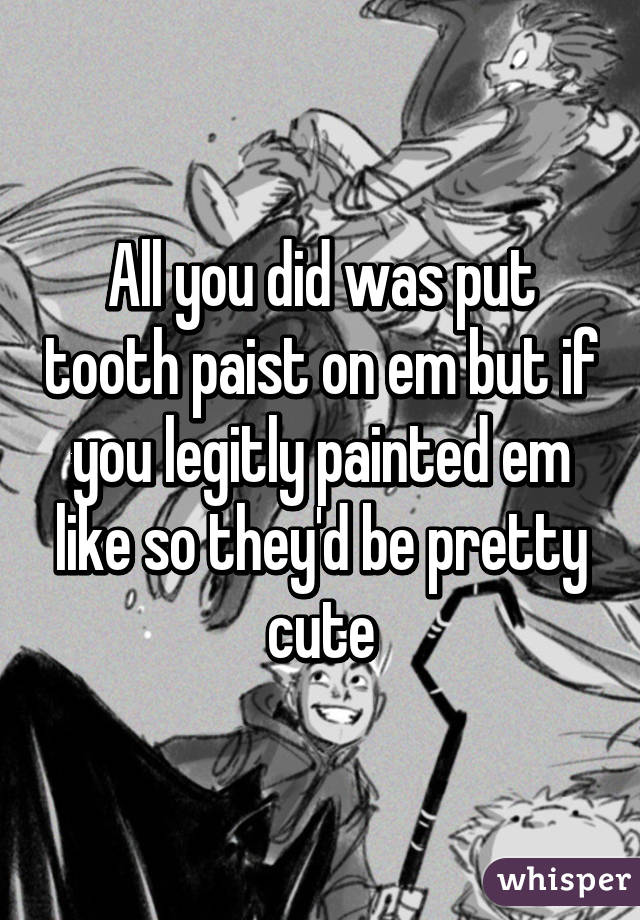 All you did was put tooth paist on em but if you legitly painted em like so they'd be pretty cute