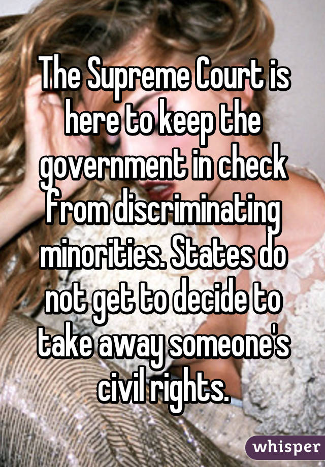 The Supreme Court is here to keep the government in check from discriminating minorities. States do not get to decide to take away someone's civil rights.