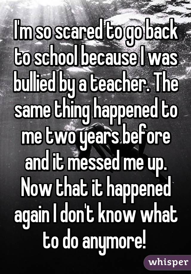 I'm so scared to go back to school because I was bullied by a teacher. The same thing happened to me two years before and it messed me up. Now that it happened again I don't know what to do anymore! 
