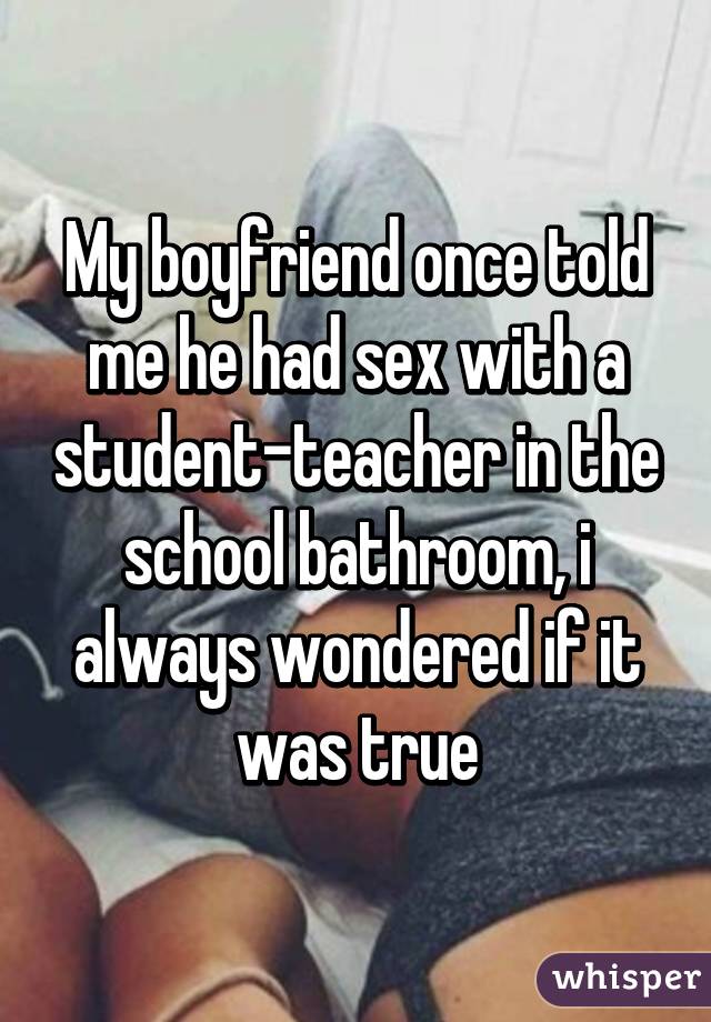 My boyfriend once told me he had sex with a student-teacher in the school bathroom, i always wondered if it was true