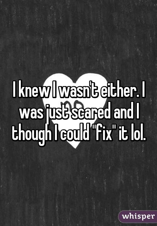 I knew I wasn't either. I was just scared and I though I could "fix" it lol.