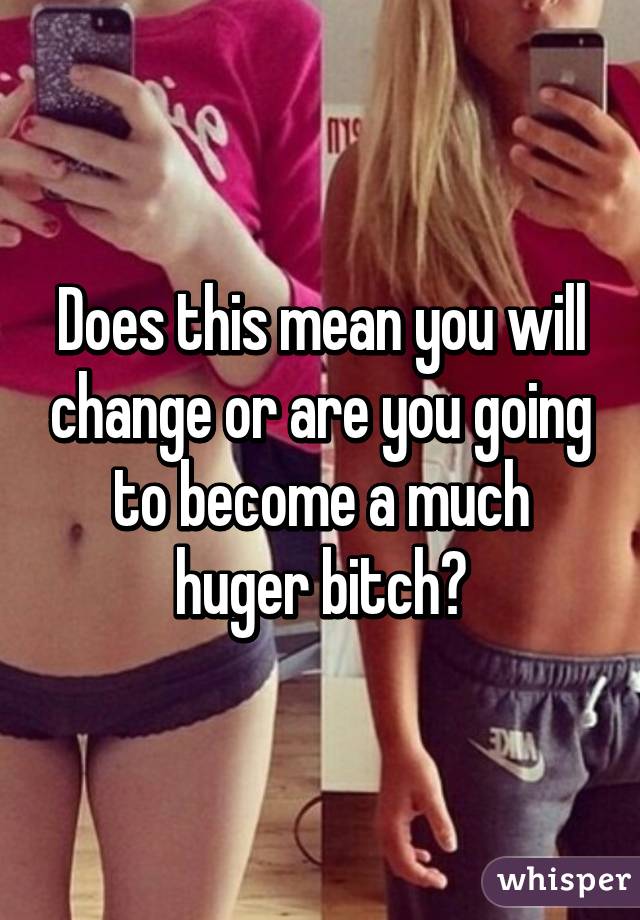 Does this mean you will change or are you going to become a much huger bitch?