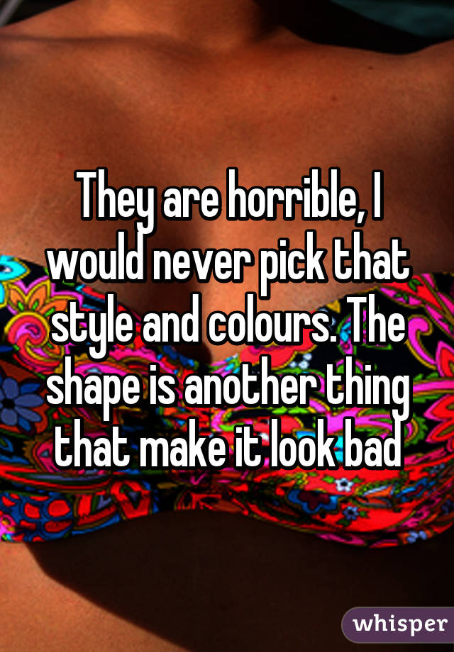 They are horrible, I would never pick that style and colours. The shape is another thing that make it look bad