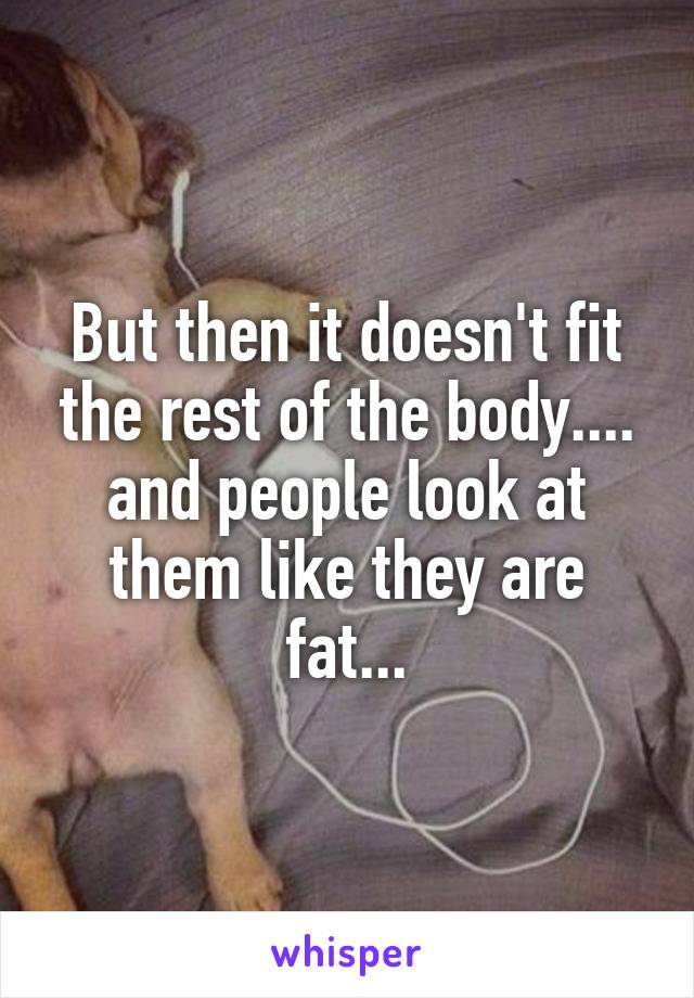 But then it doesn't fit the rest of the body.... and people look at them like they are fat...