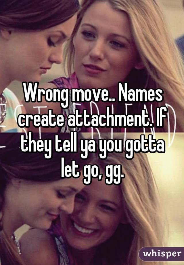 Wrong move.. Names create attachment. If they tell ya you gotta let go, gg.
