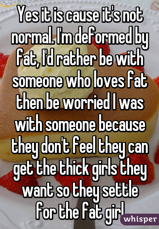 Yes it is cause it's not normal. I'm deformed by fat, I'd rather be with someone who loves fat then be worried I was with someone because they don't feel they can get the thick girls they want so they settle for the fat girl