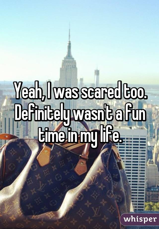 Yeah, I was scared too. Definitely wasn't a fun time in my life.