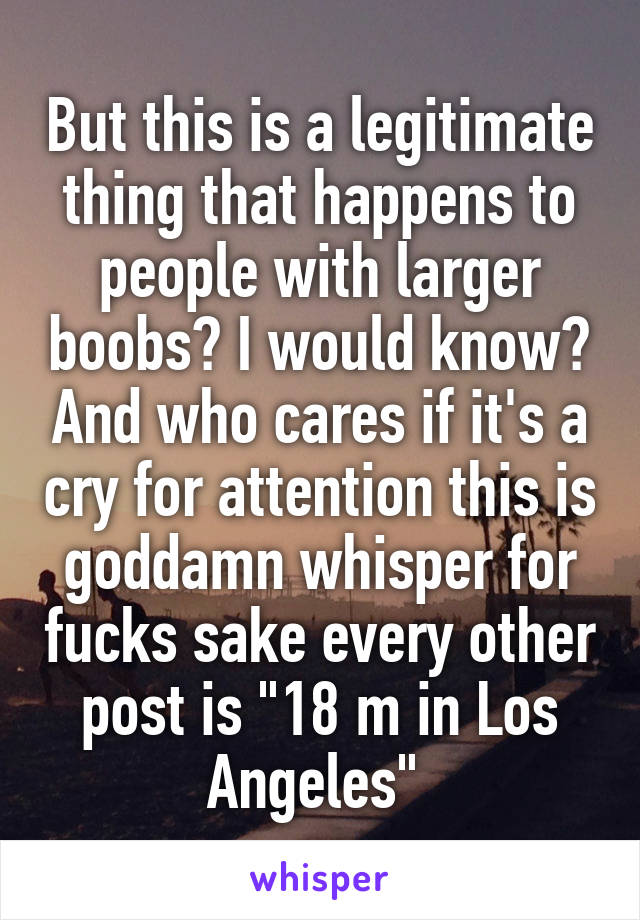 But this is a legitimate thing that happens to people with larger boobs? I would know? And who cares if it's a cry for attention this is goddamn whisper for fucks sake every other post is "18 m in Los Angeles" 