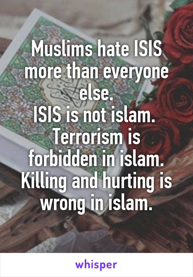 Muslims hate ISIS more than everyone else.
ISIS is not islam. 
Terrorism is forbidden in islam.
Killing and hurting is wrong in islam.
