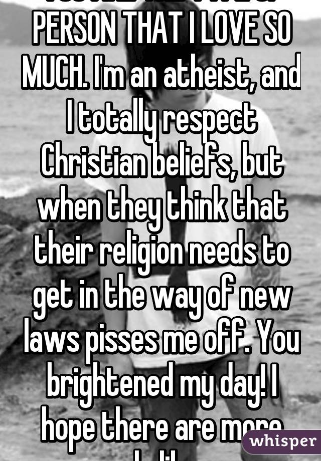 YOU ARE THE TYPE OF PERSON THAT I LOVE SO MUCH. I'm an atheist, and I totally respect Christian beliefs, but when they think that their religion needs to get in the way of new laws pisses me off. You brightened my day! I hope there are more people like you