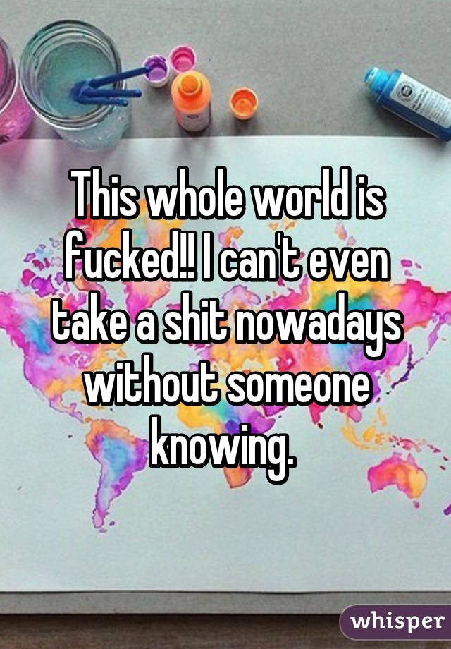 This whole world is fucked!! I can't even take a shit nowadays without someone knowing. 