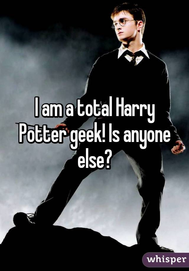 I am a total Harry Potter geek! Is anyone else?