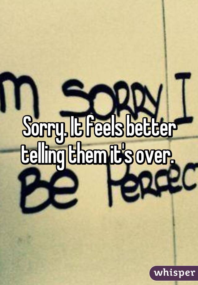 Sorry. It feels better telling them it's over. 