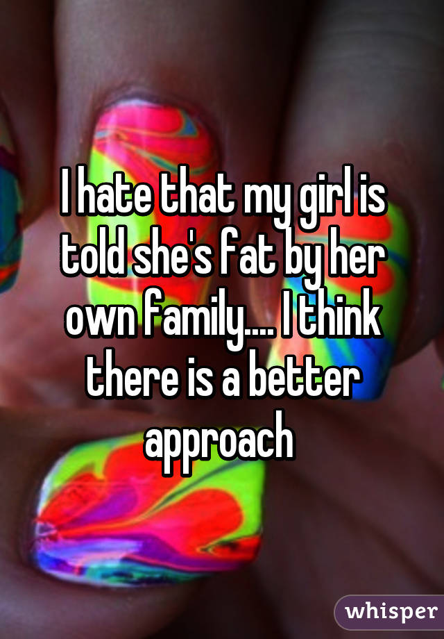 I hate that my girl is told she's fat by her own family.... I think there is a better approach 