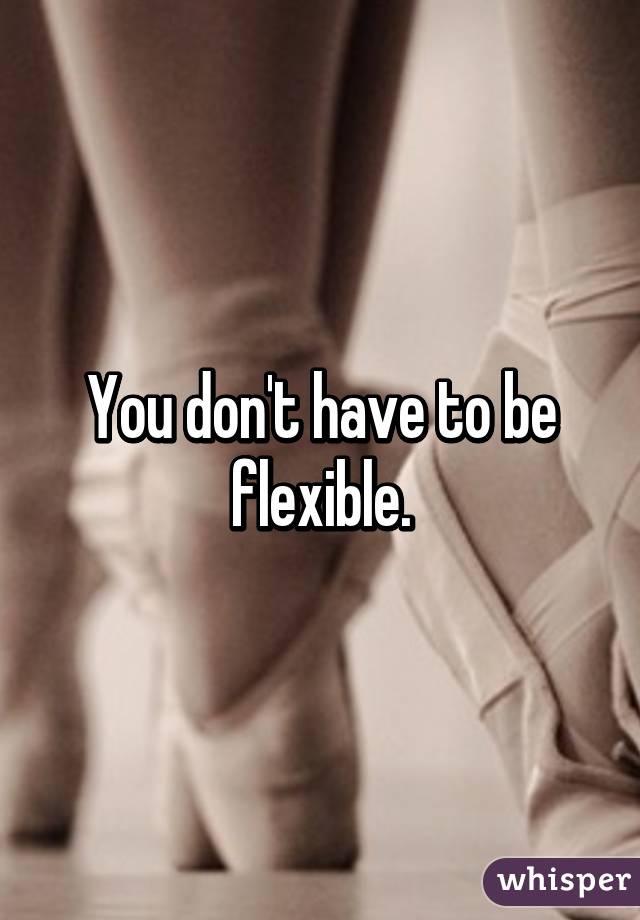 You don't have to be flexible.