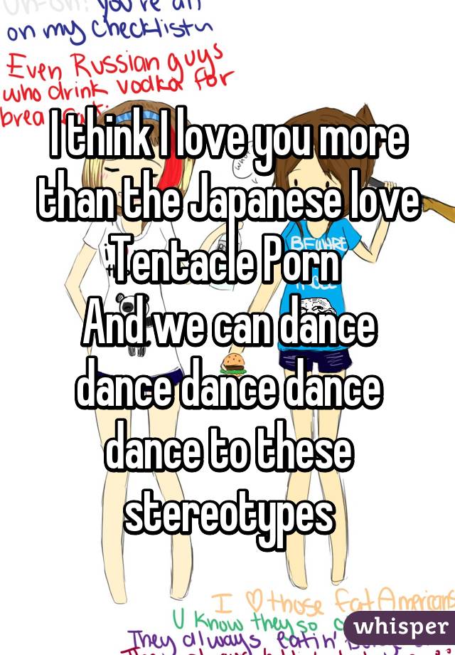 I think I love you more than the Japanese love Tentacle Porn 
And we can dance dance dance dance dance to these stereotypes