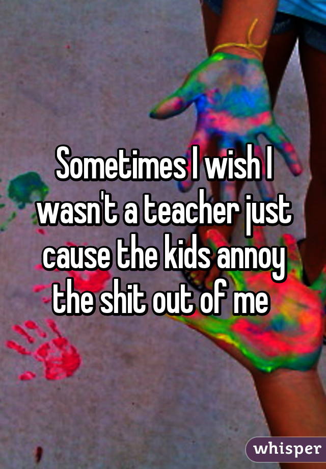 Sometimes I wish I wasn't a teacher just cause the kids annoy the shit out of me 