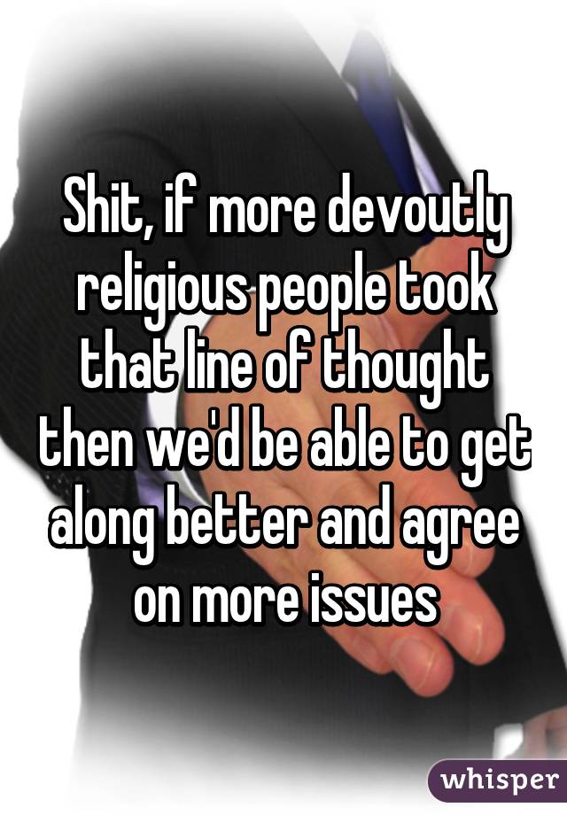 Shit, if more devoutly religious people took that line of thought then we'd be able to get along better and agree on more issues