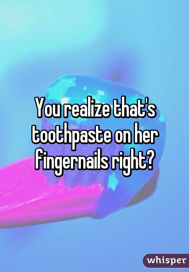 You realize that's toothpaste on her fingernails right?