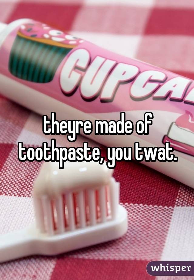 theyre made of toothpaste, you twat.