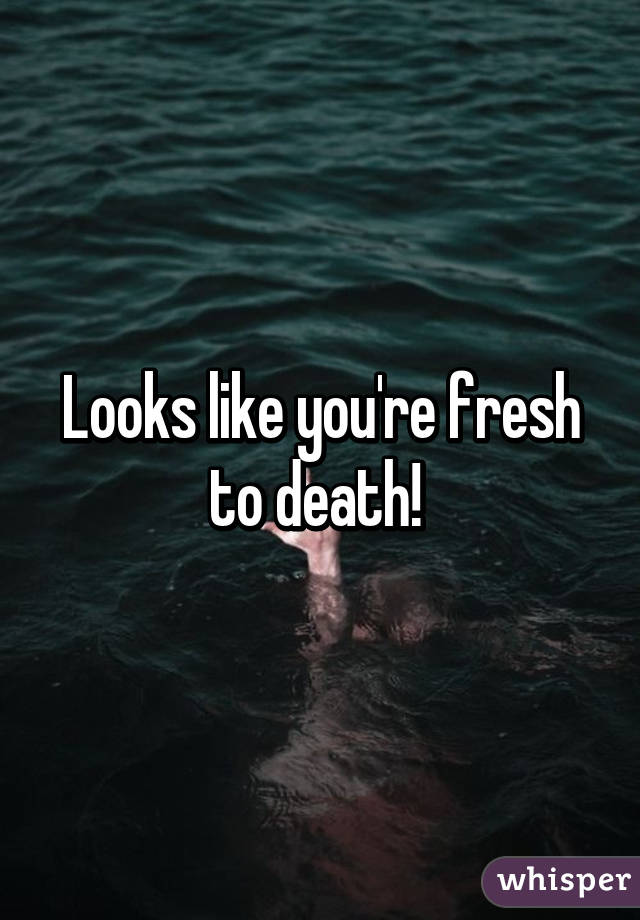 Looks like you're fresh to death! 