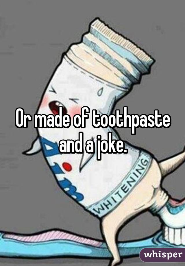 Or made of toothpaste and a joke.