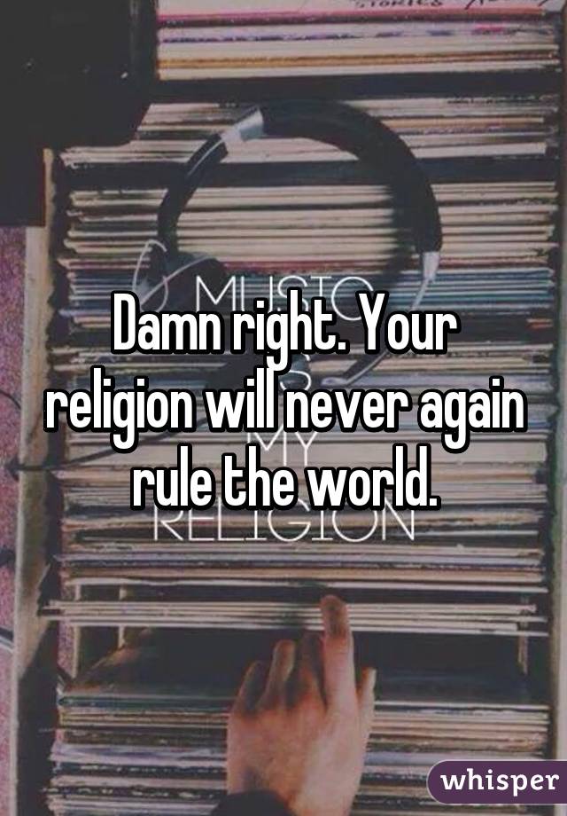 Damn right. Your religion will never again rule the world.