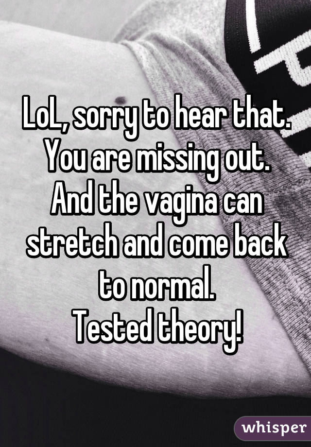 LoL, sorry to hear that.
You are missing out.
And the vagina can stretch and come back to normal.
Tested theory!