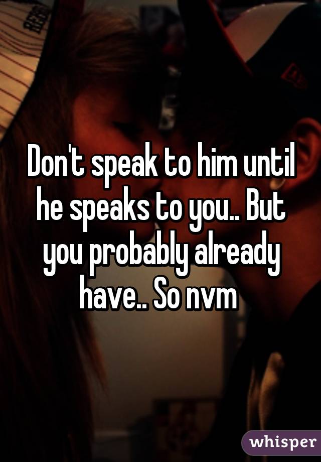 Don't speak to him until he speaks to you.. But you probably already have.. So nvm 